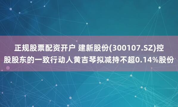 正规股票配资开户 建新股份(300107.SZ)控股股东的一致行动人黄吉琴拟减持不超0.14%股份