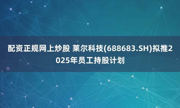 配资正规网上炒股 莱尔科技(688683.SH)拟推2025年员工持股计划
