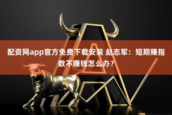 配资网app官方免费下载安装 赵志军：短期赚指数不赚钱怎么办？