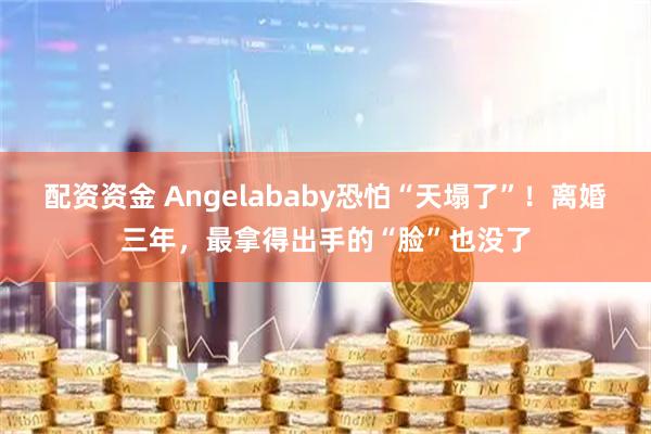 配资资金 Angelababy恐怕“天塌了”！离婚三年，最拿得出手的“脸”也没了