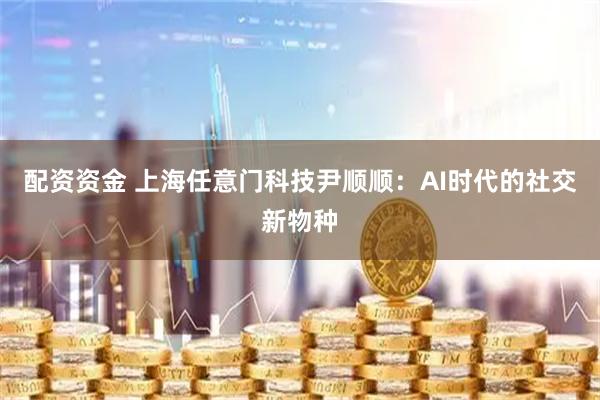 配资资金 上海任意门科技尹顺顺：AI时代的社交新物种