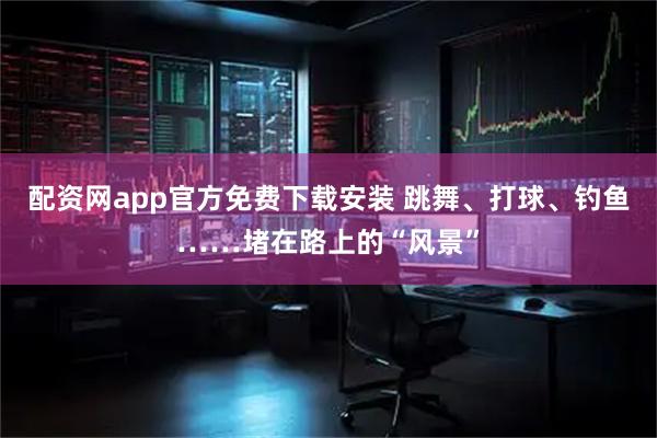 配资网app官方免费下载安装 跳舞、打球、钓鱼……堵在路上的“风景”