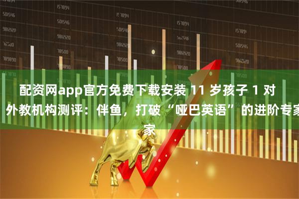 配资网app官方免费下载安装 11 岁孩子 1 对 1 外教机构测评：伴鱼，打破 “哑巴英语” 的进阶专家