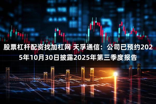 股票杠杆配资找加杠网 天孚通信：公司已预约2025年10月30日披露2025年第三季度报告