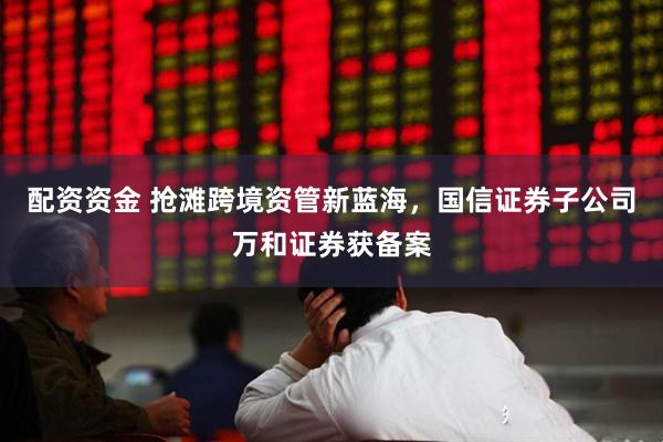配资资金 抢滩跨境资管新蓝海，国信证券子公司万和证券获备案