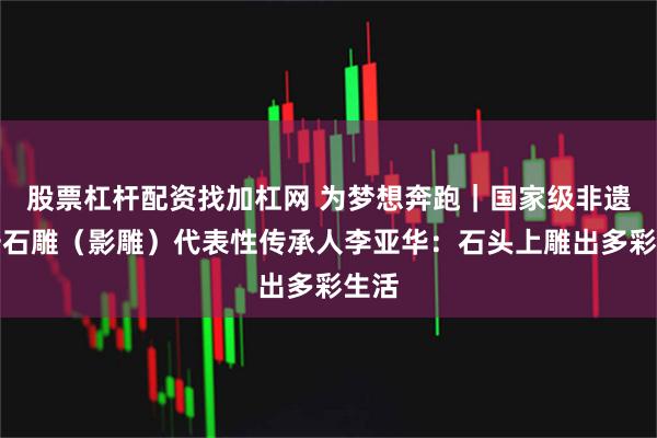 股票杠杆配资找加杠网 为梦想奔跑｜国家级非遗惠安石雕（影雕）代表性传承人李亚华：石头上雕出多彩生活