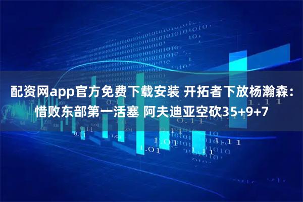 配资网app官方免费下载安装 开拓者下放杨瀚森：惜败东部第一活塞 阿夫迪亚空砍35+9+7