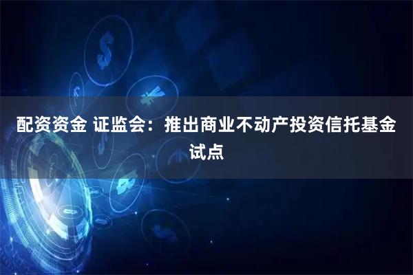 配资资金 证监会：推出商业不动产投资信托基金试点