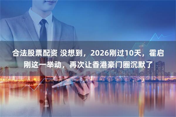 合法股票配资 没想到，2026刚过10天，霍启刚这一举动，再次让香港豪门圈沉默了